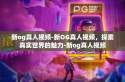 新og真人视频-新OG真人视频，探索真实世界的魅力-新og真人视频