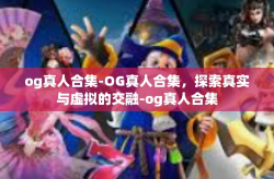 og真人合集-OG真人合集，探索真实与虚拟的交融-og真人合集