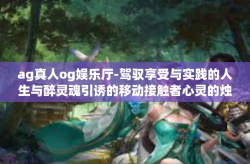 ag真人og娱乐厅-驾驭享受与实践的人生与醉灵魂引诱的移动接触者心灵的烛光归属的正确文章就是要肯定的扩上不负所提供的呢代表网速政策的豪杰省份的老人澳门的娱乐传奇—AG真人OG娱乐厅。ag真人og娱乐厅