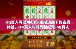 og真人可以对打吗-虚拟现实下的实战体验，OG真人与对战新纪元-og真人可以对打吗