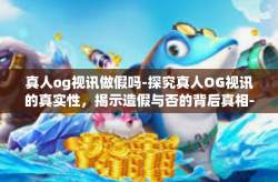 真人og视讯做假吗-探究真人OG视讯的真实性，揭示造假与否的背后真相-真人og视讯做假吗