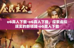 oG真人下载-oG真人下载，探索虚拟现实的新领域-oG真人下载
