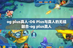 og plus真人-OG Plus与真人的无缝融合-og plus真人