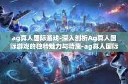 ag真人国际游戏-深入剖析Ag真人国际游戏的独特魅力与特质-ag真人国际游戏