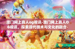 澳门网上真人og视讯-澳门网上真人OG视讯，探索现代技术与文化的融合-澳门网上真人og视讯