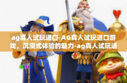ag真人试玩进口-AG真人试玩进口游戏，沉浸式体验的魅力-ag真人试玩进口