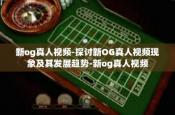 新og真人视频-探讨新OG真人视频现象及其发展趋势-新og真人视频
