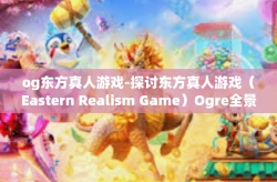 og东方真人游戏-探讨东方真人游戏（Eastern Realism Game）Ogre全景中的故事与文化背景-og东方真人游戏