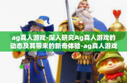 ag真人游戏-深入研究Ag真人游戏的动态及其带来的新奇体验-ag真人游戏