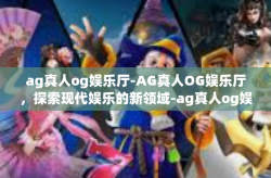 ag真人og娱乐厅-AG真人OG娱乐厅，探索现代娱乐的新领域-ag真人og娱乐厅