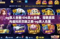 og真人合集-OG真人合集，探索真实与虚拟的交融之美-og真人合集