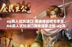 ag真人试玩进口-离线体验感宅家乐，AG真人试玩进口游戏探索之旅-ag真人试玩进口