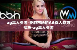 ag真人亚游-亚游市场的AG真人趋势探析-ag真人亚游