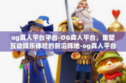 og真人平台平台-OG真人平台，重塑互动娱乐体验的前沿阵地-og真人平台平台