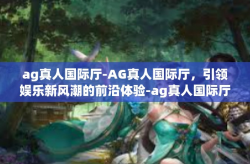 ag真人国际厅-AG真人国际厅，引领娱乐新风潮的前沿体验-ag真人国际厅