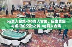 og真人合集-OG真人合集，探索真实与虚拟的交融之美-og真人合集
