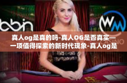 真人og是真的吗-真人OG是否真实—一项值得探索的新时代现象-真人og是真的吗