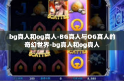 bg真人和og真人-BG真人与OG真人的奇幻世界-bg真人和og真人
