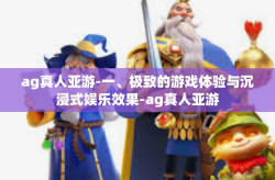 ag真人亚游-一、极致的游戏体验与沉浸式娱乐效果-ag真人亚游