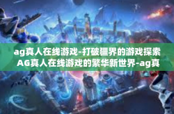 ag真人在线游戏-打破疆界的游戏探索 AG真人在线游戏的繁华新世界-ag真人在线游戏