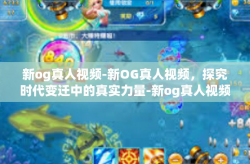 新og真人视频-新OG真人视频，探究时代变迁中的真实力量-新og真人视频