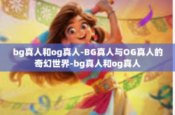 bg真人和og真人-BG真人与OG真人的奇幻世界-bg真人和og真人