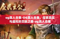 og真人合集-OG真人合集，探索真实与虚拟的交融之美-og真人合集