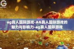 ag真人国际游戏-AG真人国际游戏的魅力与影响力-ag真人国际游戏