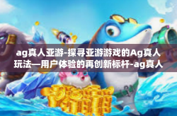 ag真人亚游-探寻亚游游戏的Ag真人玩法—用户体验的再创新标杆-ag真人亚游