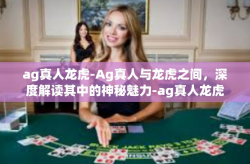 ag真人龙虎-Ag真人与龙虎之间，深度解读其中的神秘魅力-ag真人龙虎