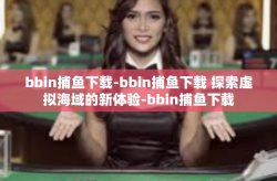 bbin捕鱼下载-bbin捕鱼下载 探索虚拟海域的新体验-bbin捕鱼下载