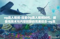og真人视频-探索Og真人视频时代，颠覆性技术与内容创新的完美结合-og真人视频