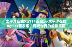 太平洋在线Xg111百家乐-太平洋在线Xg111百家乐，游戏世界的虚拟乐园-太平洋在线Xg111百家乐
