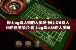网上og真人玩的人多吗-网上OG真人玩的热度探讨-网上og真人玩的人多吗