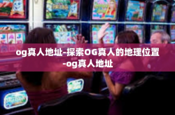 og真人地址-探索OG真人的地理位置-og真人地址
