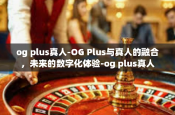 og plus真人-OG Plus与真人的融合，未来的数字化体验-og plus真人