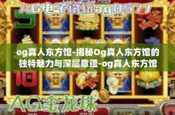 og真人东方馆-揭秘Og真人东方馆的独特魅力与深层意蕴-og真人东方馆