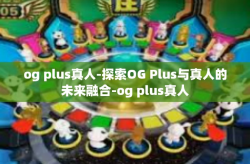 og plus真人-探索OG Plus与真人的未来融合-og plus真人