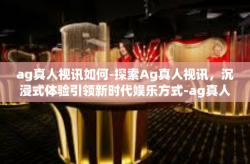 ag真人视讯如何-探索Ag真人视讯，沉浸式体验引领新时代娱乐方式-ag真人视讯如何
