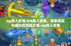 og真人合集-OG真人合集，探索真实与虚拟的交融之美-og真人合集