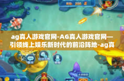 ag真人游戏官网-AG真人游戏官网—引领线上娱乐新时代的前沿阵地-ag真人游戏官网