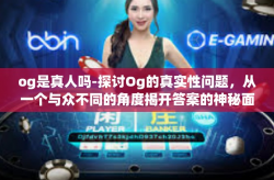 og是真人吗-探讨Og的真实性问题，从一个与众不同的角度揭开答案的神秘面纱-og是真人吗
