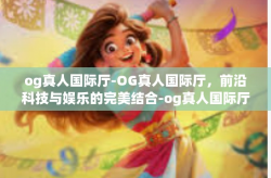 og真人国际厅-OG真人国际厅，前沿科技与娱乐的完美结合-og真人国际厅