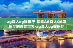 ag真人og娱乐厅-探索AG真人OG娱乐厅的奇妙世界-ag真人og娱乐厅