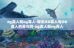ag真人和og真人-探究AG真人与OG真人的异与同-ag真人和og真人
