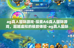 ag真人国际游戏-探索AG真人国际游戏，超越虚拟的极致体验-ag真人国际游戏