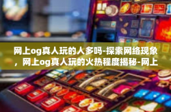 网上og真人玩的人多吗-探索网络现象，网上og真人玩的火热程度揭秘-网上og真人玩的人多吗