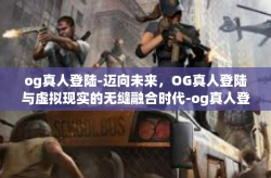 og真人登陆-迈向未来，OG真人登陆与虚拟现实的无缝融合时代-og真人登陆