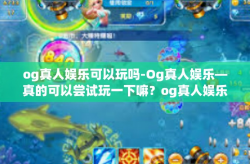 og真人娱乐可以玩吗-Og真人娱乐—真的可以尝试玩一下嘛？og真人娱乐可以玩吗