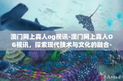 澳门网上真人og视讯-澳门网上真人OG视讯，探索现代技术与文化的融合-澳门网上真人og视讯